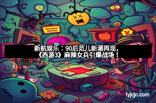 新航娱乐：90后范儿新潮再现，《西游3》麻辣女兵引爆战场！